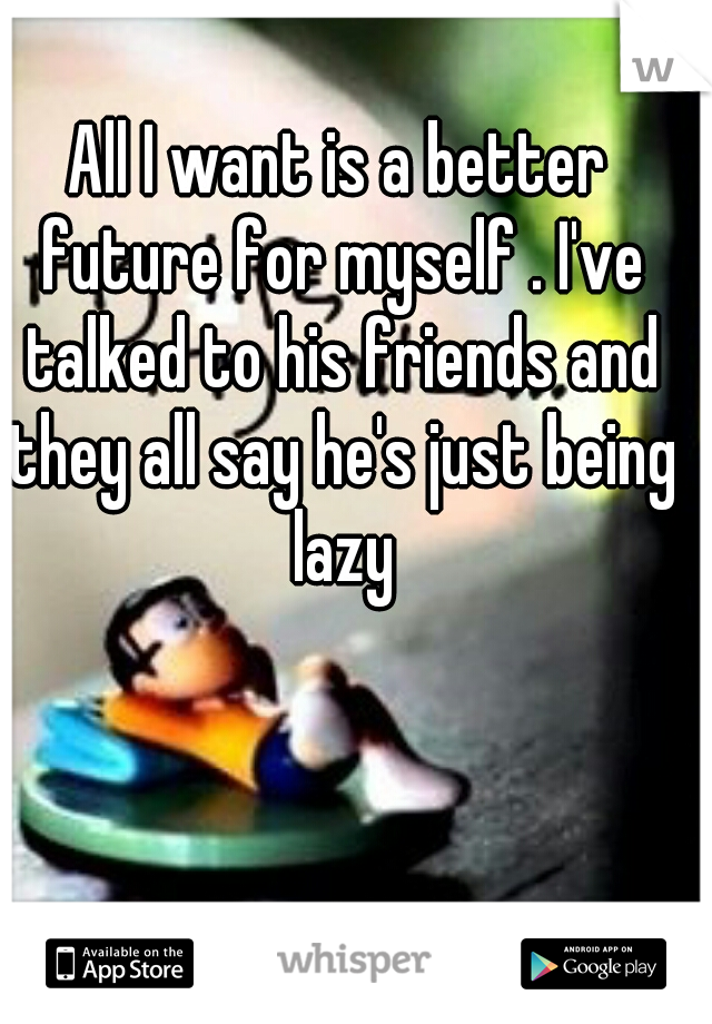 All I want is a better future for myself . I've talked to his friends and they all say he's just being lazy