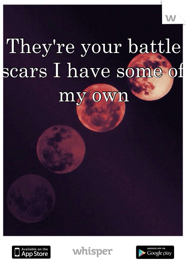 They're your battle scars I have some of my own 