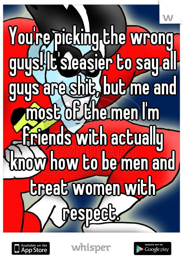 You're picking the wrong guys! It's easier to say all guys are shit, but me and most of the men I'm friends with actually know how to be men and treat women with respect. 