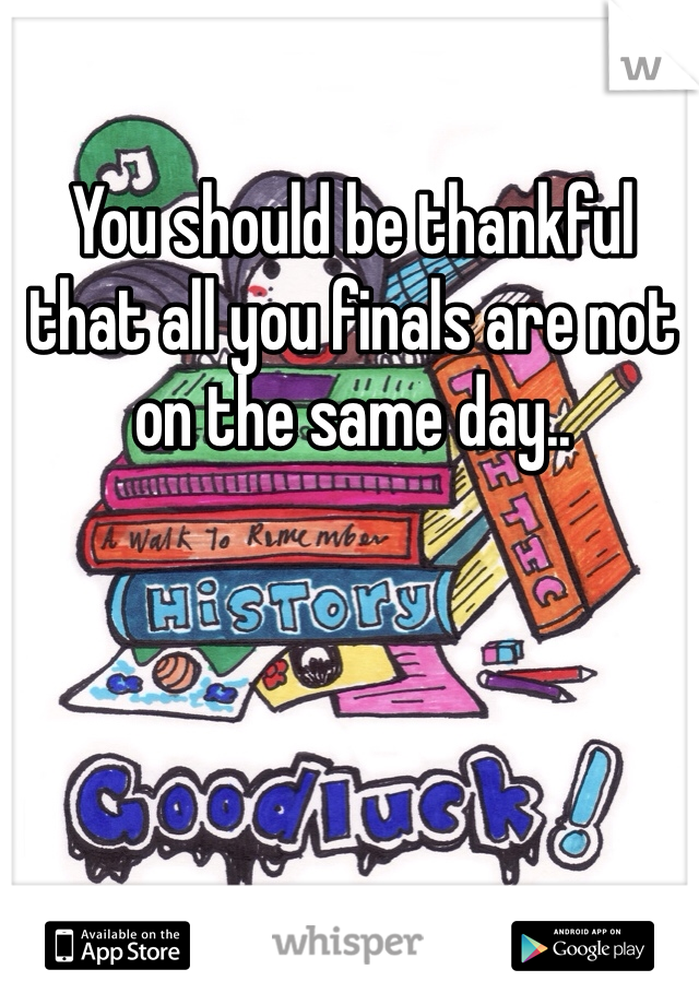 You should be thankful that all you finals are not on the same day.. 