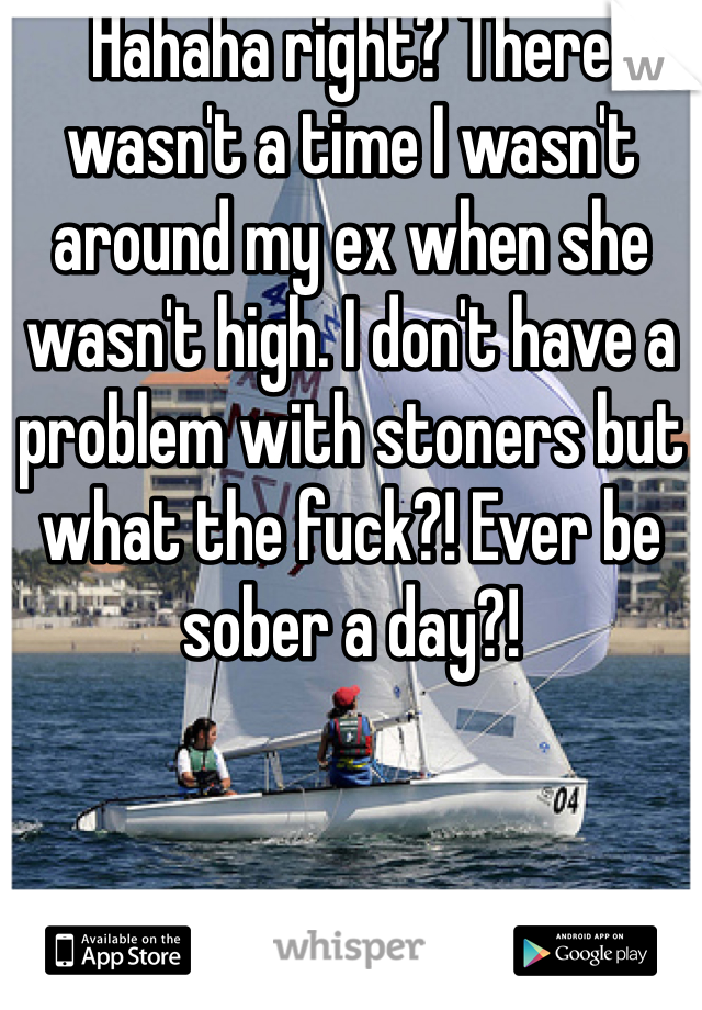 Hahaha right? There wasn't a time I wasn't around my ex when she wasn't high. I don't have a problem with stoners but what the fuck?! Ever be sober a day?!