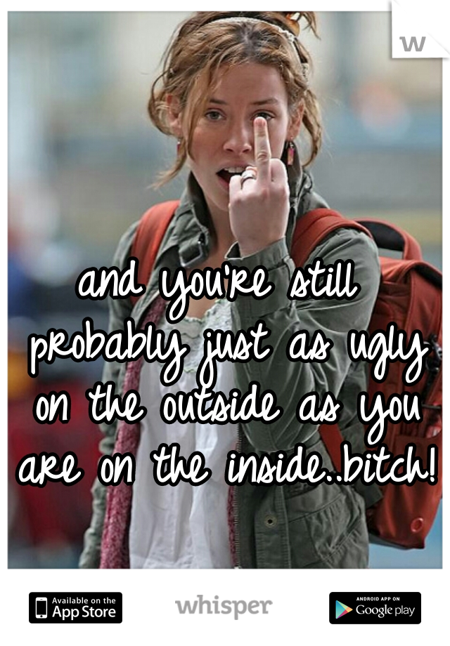 and you're still probably just as ugly on the outside as you are on the inside..bitch!!