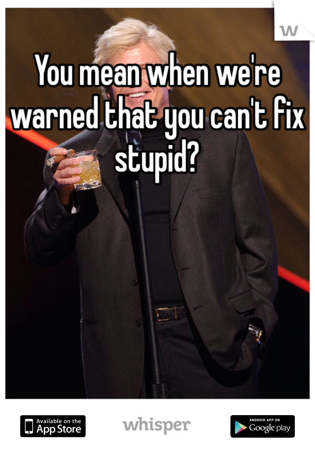 You mean when we're warned that you can't fix stupid?