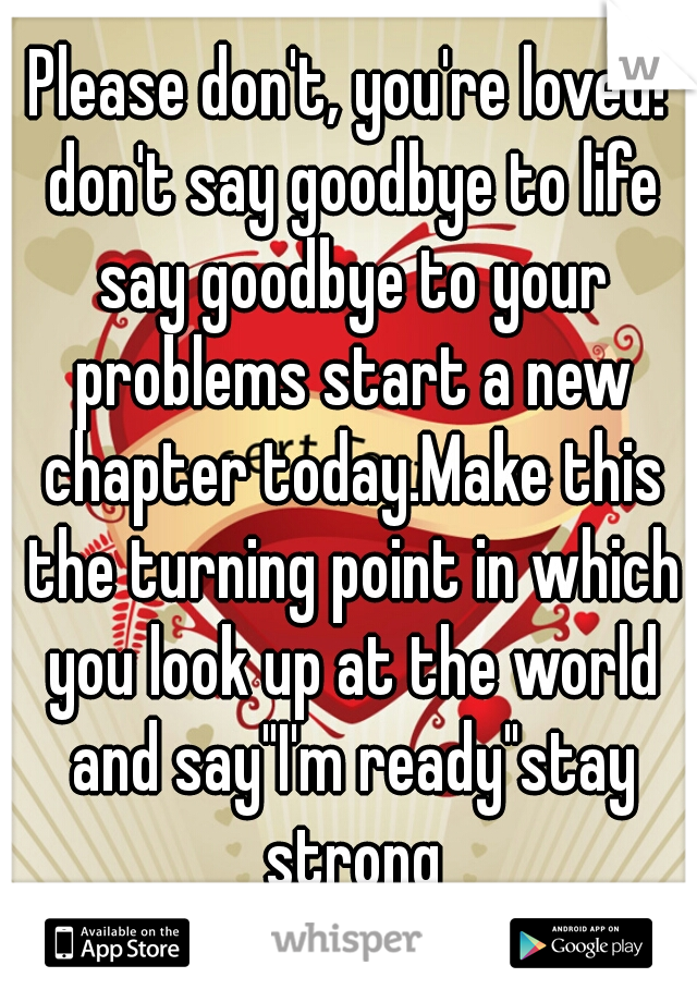 Please don't, you're loved! don't say goodbye to life say goodbye to your problems start a new chapter today.Make this the turning point in which you look up at the world and say"I'm ready"stay strong