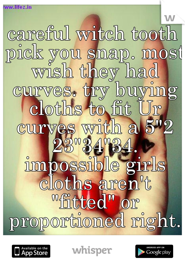 careful witch tooth pick you snap. most wish they had curves. try buying cloths to fit Ur curves with a 5"2 23"34"34. impossible girls cloths aren't "fitted" or proportioned right.