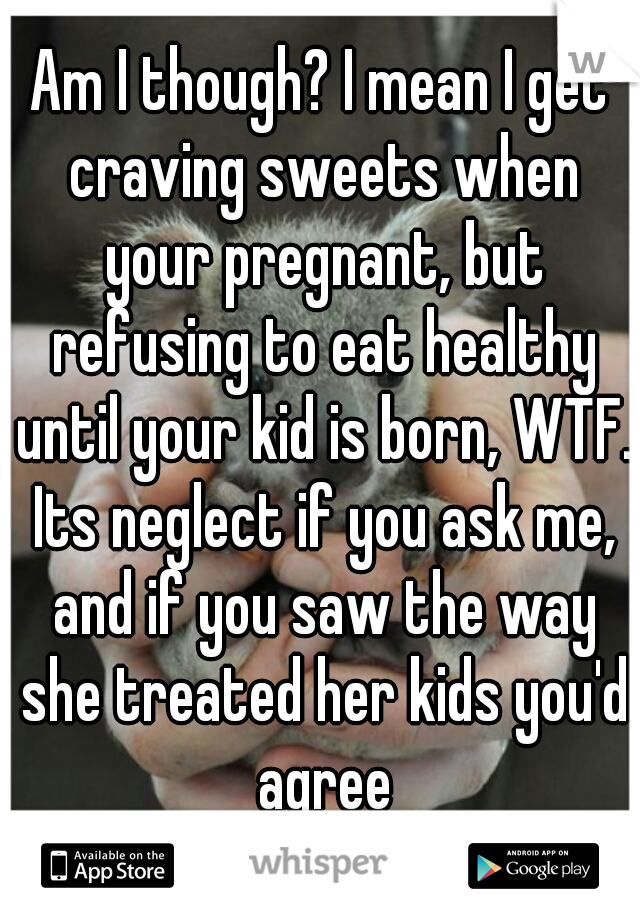 Am I though? I mean I get craving sweets when your pregnant, but refusing to eat healthy until your kid is born, WTF. Its neglect if you ask me, and if you saw the way she treated her kids you'd agree