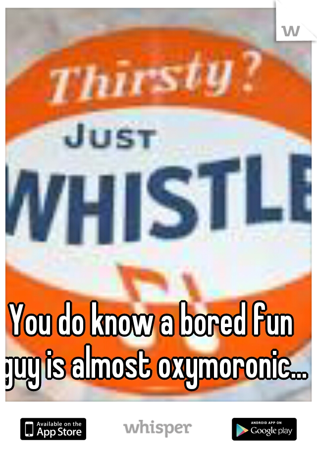 You do know a bored fun guy is almost oxymoronic...