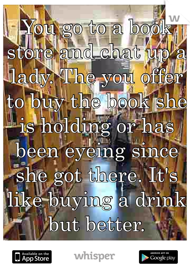 You go to a book store and chat up a lady. The you offer to buy the book she is holding or has been eyeing since she got there. It's like buying a drink but better.
