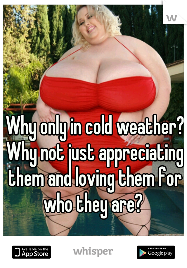  Why only in cold weather? Why not just appreciating them and loving them for who they are? 