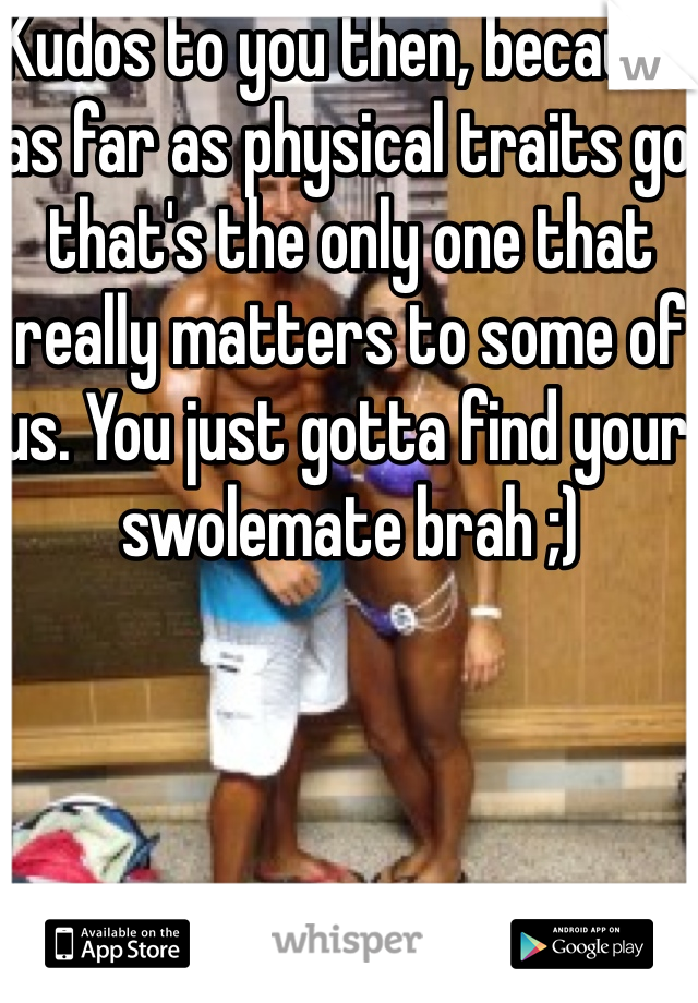 Kudos to you then, because as far as physical traits go that's the only one that really matters to some of us. You just gotta find your swolemate brah ;) 