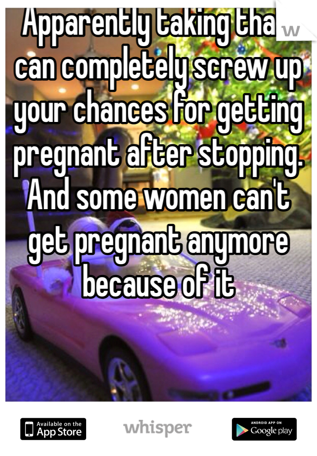 Apparently taking that, can completely screw up your chances for getting pregnant after stopping. And some women can't get pregnant anymore because of it