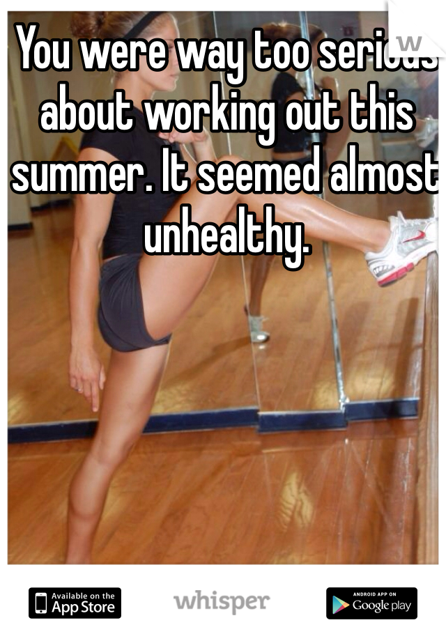 You were way too serious about working out this summer. It seemed almost unhealthy.