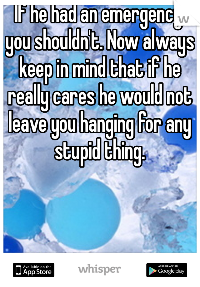 If he had an emergency, you shouldn't. Now always keep in mind that if he really cares he would not leave you hanging for any stupid thing. 