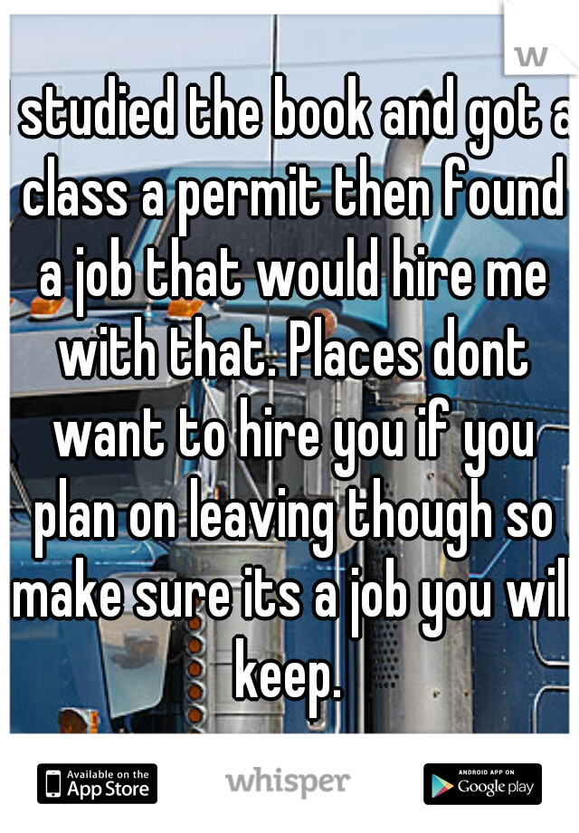 I studied the book and got a class a permit then found a job that would hire me with that. Places dont want to hire you if you plan on leaving though so make sure its a job you will keep. 