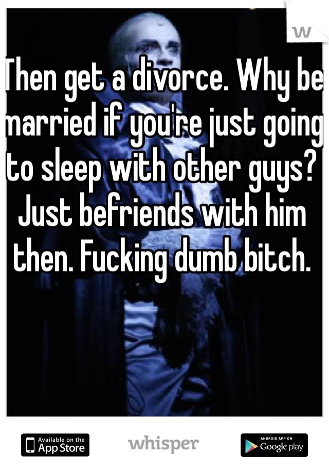 Then get a divorce. Why be married if you're just going to sleep with other guys? Just befriends with him then. Fucking dumb bitch. 