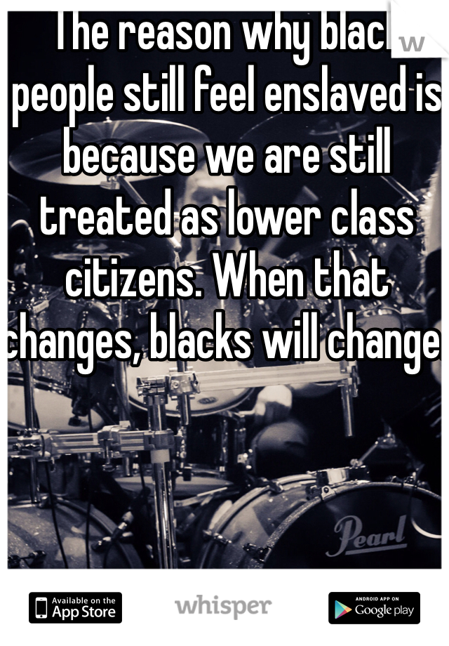 The reason why black people still feel enslaved is because we are still treated as lower class citizens. When that changes, blacks will change.  