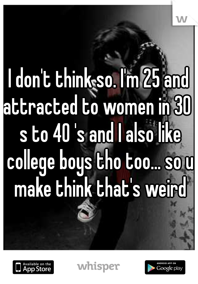 I don't think so. I'm 25 and attracted to women in 30 ' s to 40 's and I also like college boys tho too... so u make think that's weird