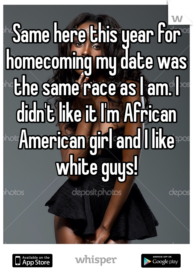 Same here this year for homecoming my date was the same race as I am. I didn't like it I'm African American girl and I like white guys! 