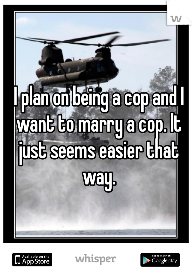 I plan on being a cop and I want to marry a cop. It just seems easier that way. 