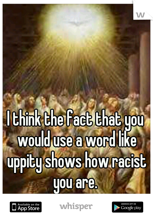 I think the fact that you would use a word like uppity shows how racist you are. 