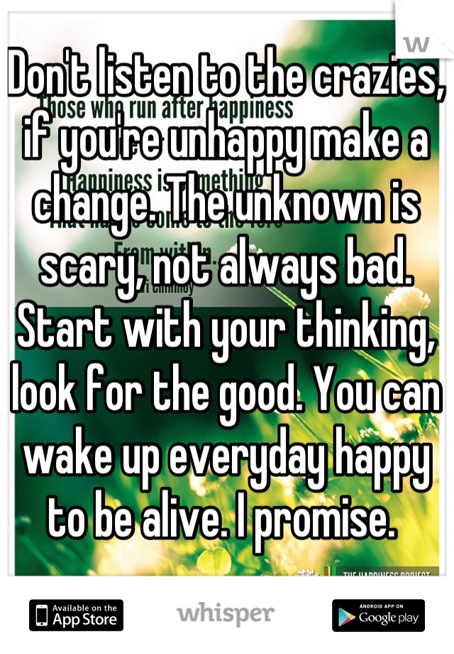 Don't listen to the crazies, if you're unhappy make a change. The unknown is scary, not always bad. Start with your thinking, look for the good. You can wake up everyday happy to be alive. I promise. 