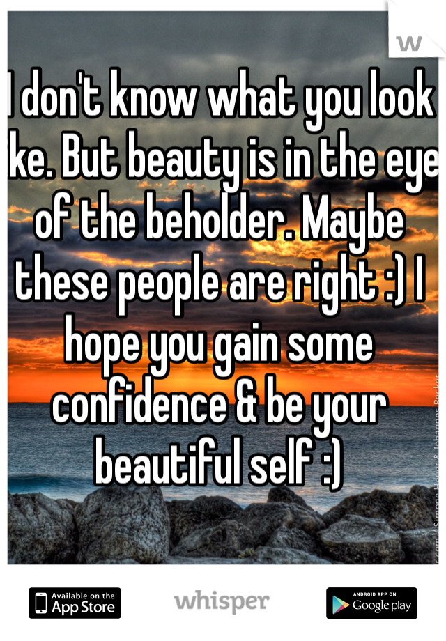 I don't know what you look like. But beauty is in the eye of the beholder. Maybe these people are right :) I hope you gain some confidence & be your beautiful self :)