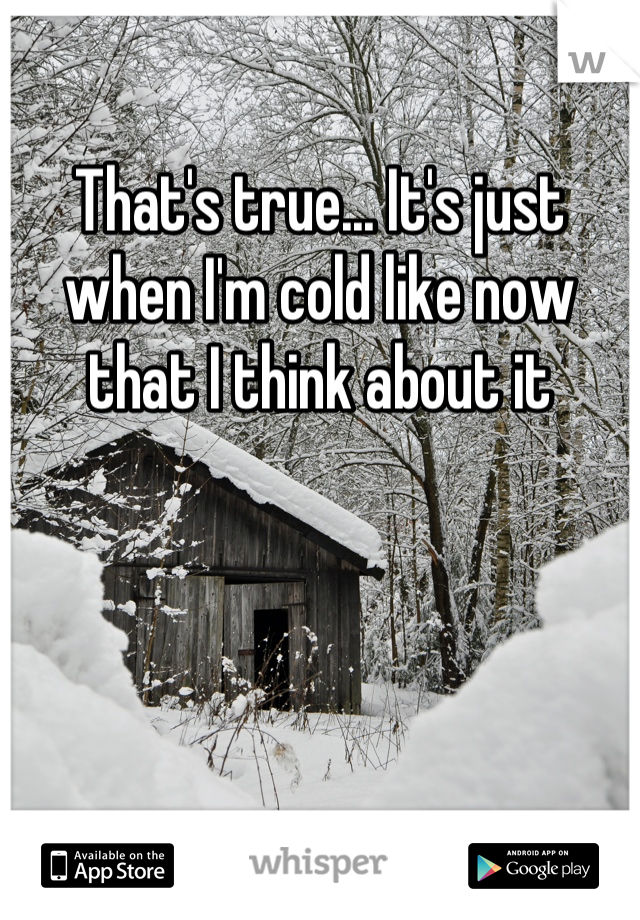 That's true... It's just when I'm cold like now that I think about it