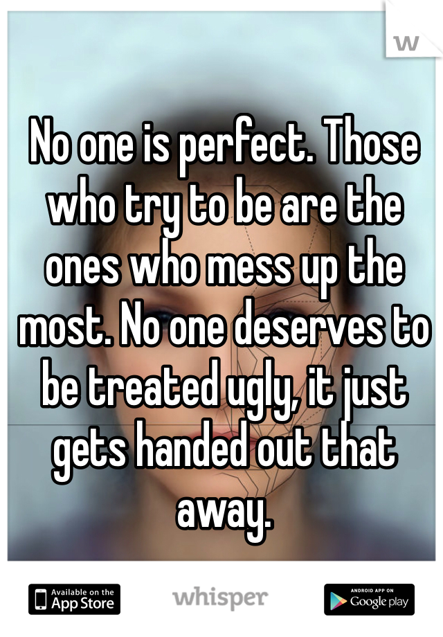 No one is perfect. Those who try to be are the ones who mess up the most. No one deserves to be treated ugly, it just gets handed out that away. 