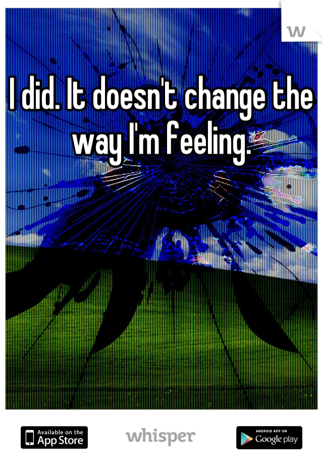 I did. It doesn't change the way I'm feeling.
