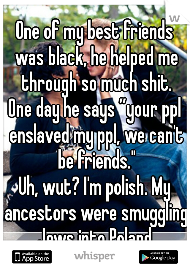 One of my best friends was black, he helped me through so much shit.
One day he says ”your ppl enslaved my ppl, we can't be friends."
Uh, wut? I'm polish. My ancestors were smuggling Jews into Poland.