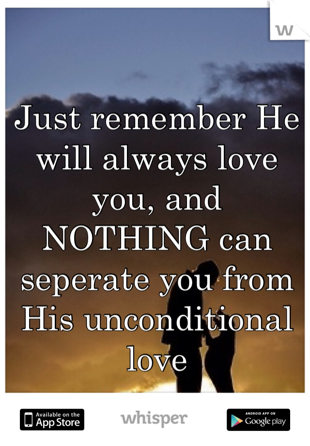 Just remember He will always love you, and NOTHING can seperate you from His unconditional love