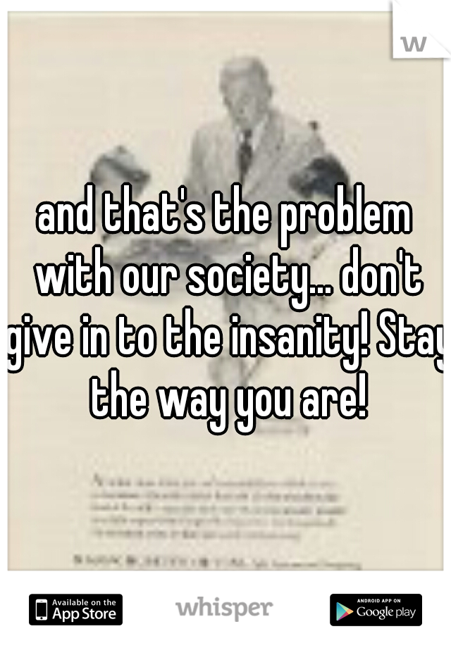 and that's the problem with our society... don't give in to the insanity! Stay the way you are!