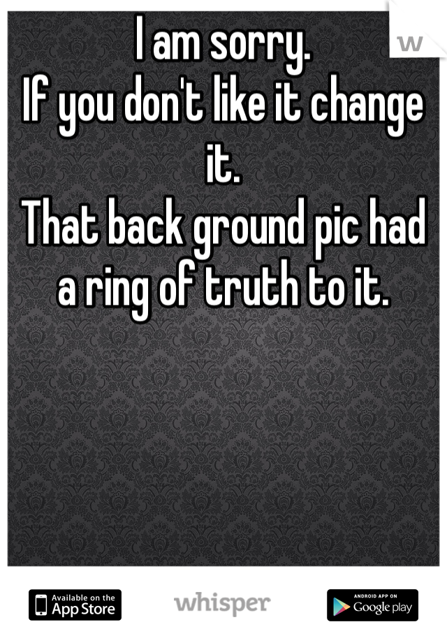 I am sorry. 
If you don't like it change it. 
That back ground pic had a ring of truth to it.