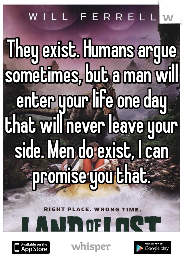 They exist. Humans argue sometimes, but a man will enter your life one day that will never leave your side. Men do exist, I can promise you that.