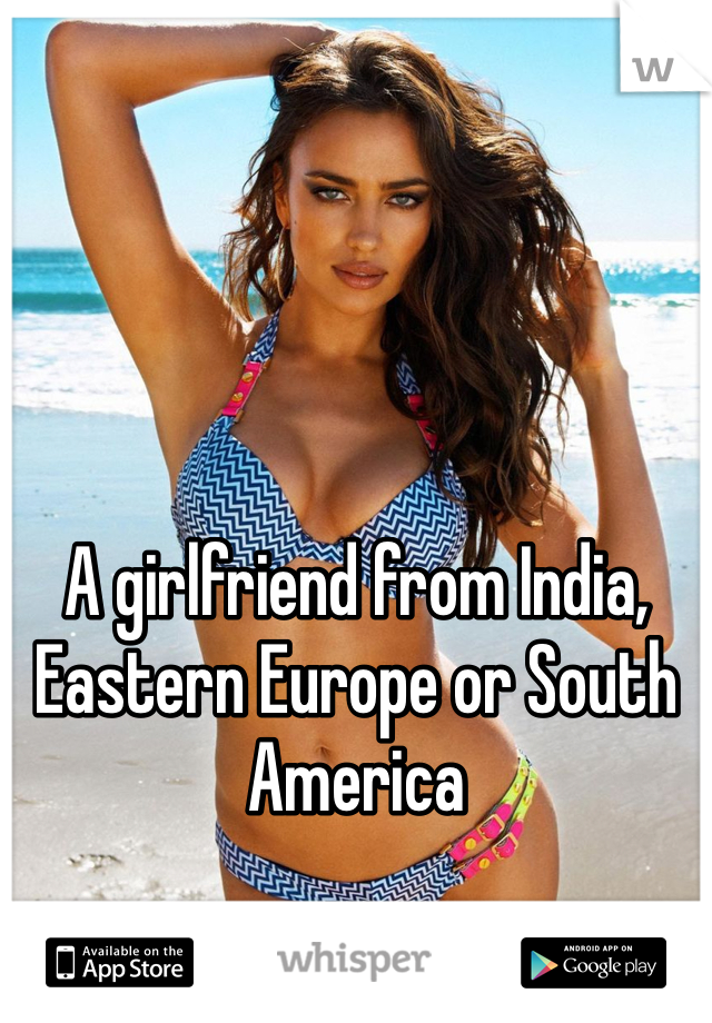 A girlfriend from India, Eastern Europe or South America 