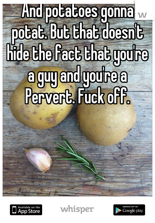 And potatoes gonna potat. But that doesn't hide the fact that you're a guy and you're a Pervert. Fuck off.