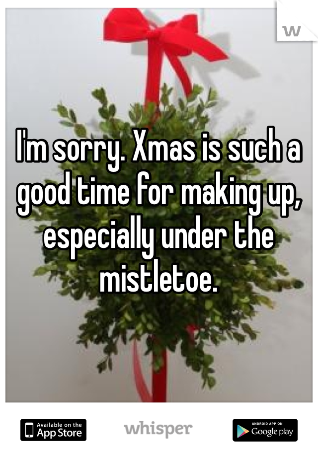 I'm sorry. Xmas is such a good time for making up, especially under the mistletoe.