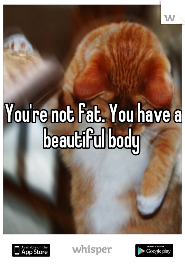 You're not fat. You have a beautiful body 