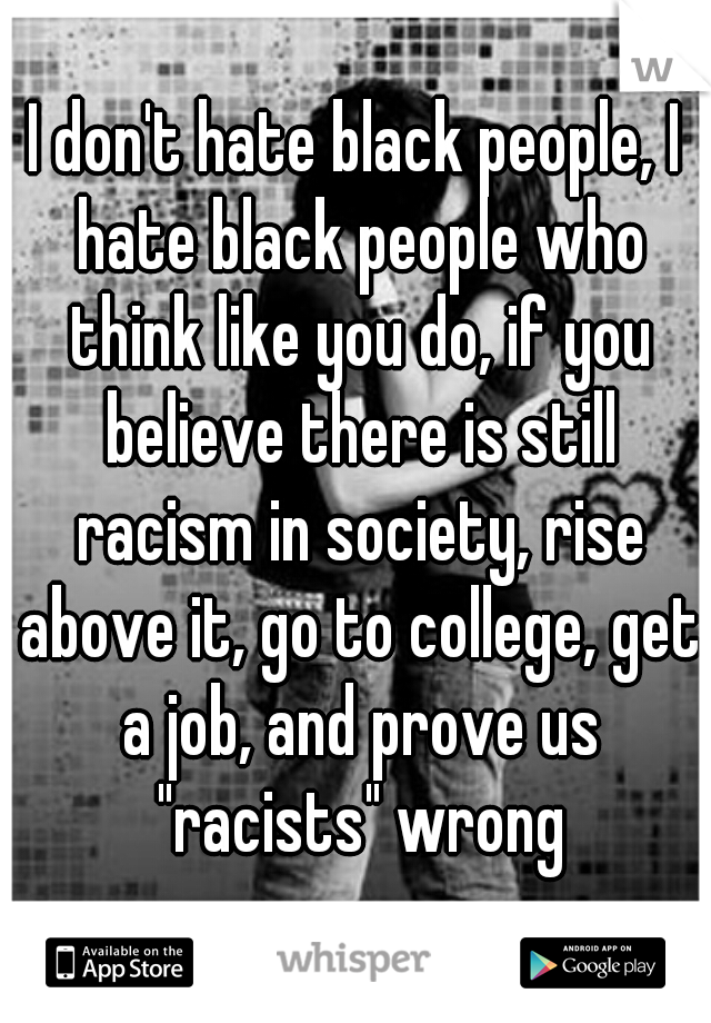 I don't hate black people, I hate black people who think like you do, if you believe there is still racism in society, rise above it, go to college, get a job, and prove us "racists" wrong
