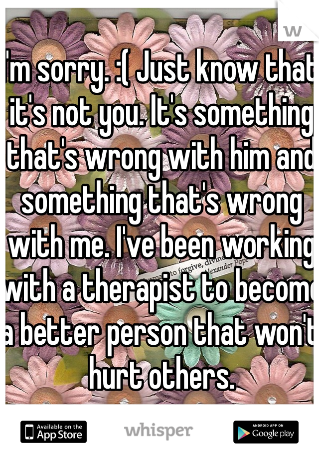 I'm sorry. :( Just know that it's not you. It's something that's wrong with him and something that's wrong with me. I've been working with a therapist to become a better person that won't hurt others.
