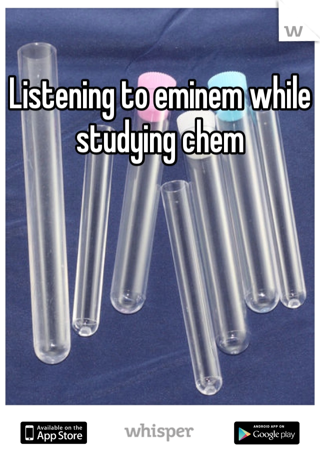 Listening to eminem while studying chem