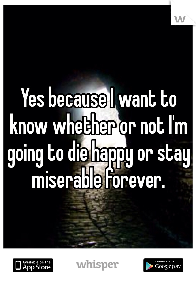 Yes because I want to know whether or not I'm going to die happy or stay miserable forever. 