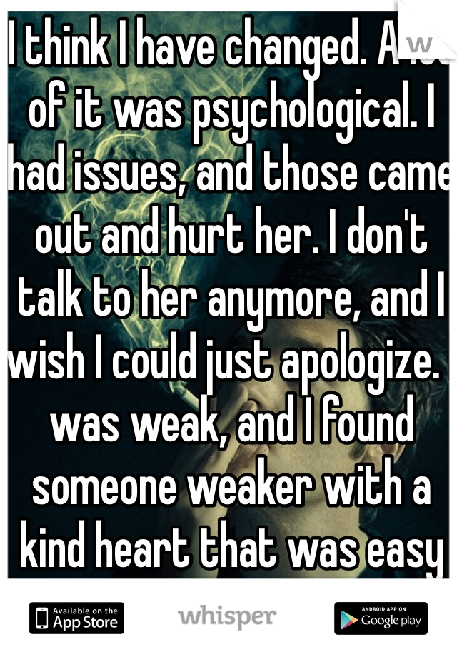 I think I have changed. A lot of it was psychological. I had issues, and those came out and hurt her. I don't talk to her anymore, and I wish I could just apologize. I was weak, and I found someone weaker with a kind heart that was easy to manipulate. :/