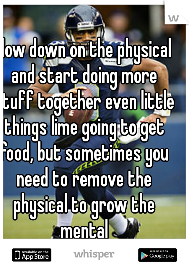 slow down on the physical and start doing more stuff together even little things lime going to get food, but sometimes you need to remove the physical to grow the mental