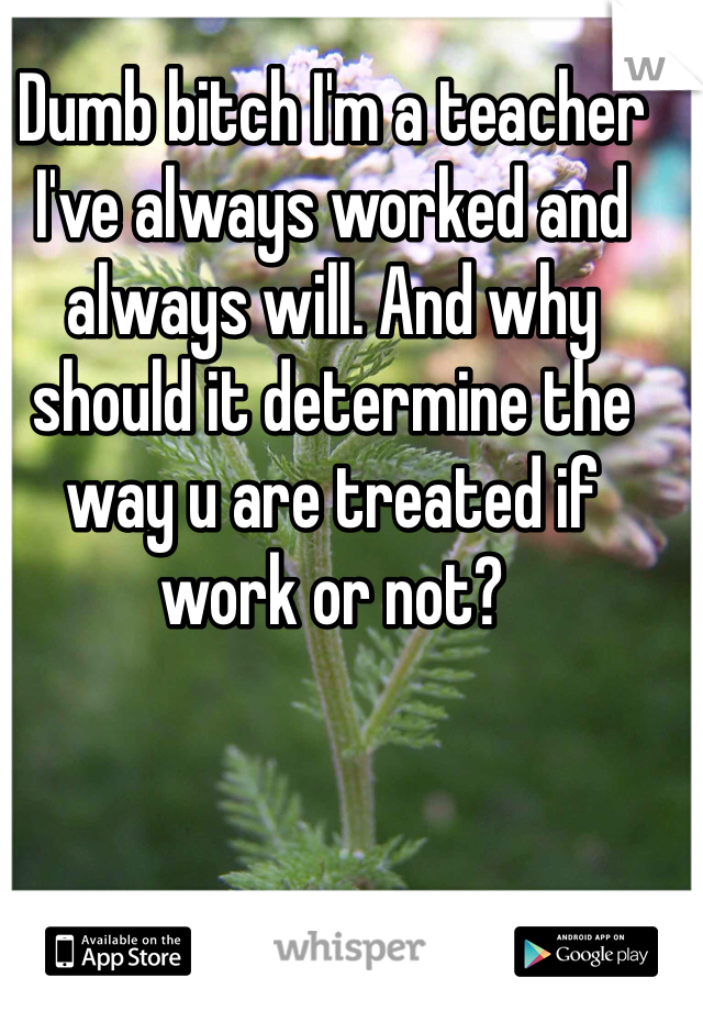 Dumb bitch I'm a teacher I've always worked and always will. And why should it determine the way u are treated if work or not?