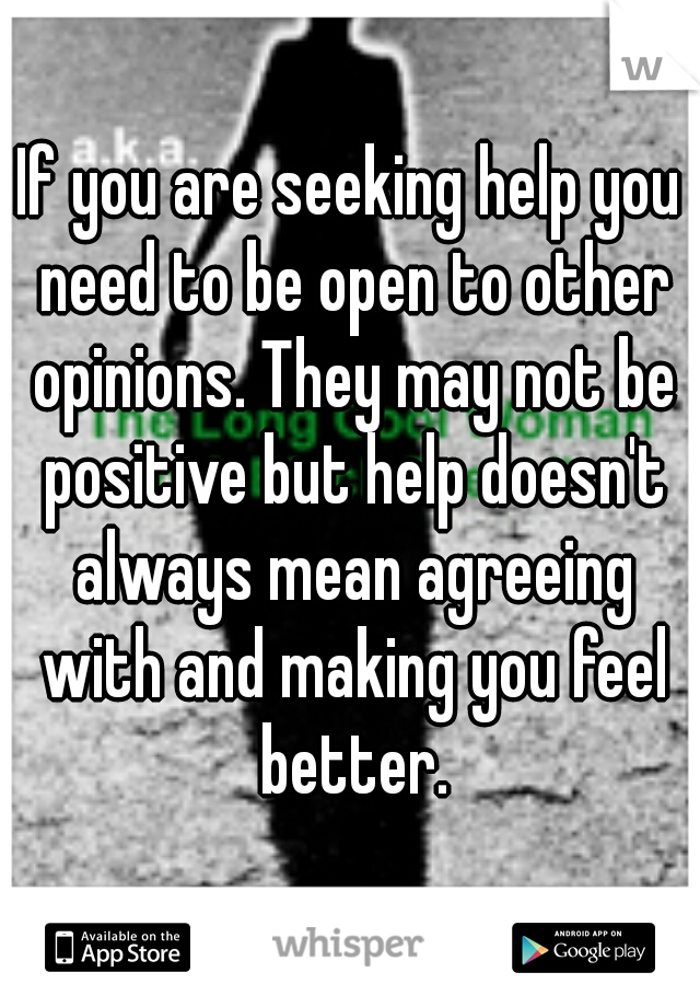 If you are seeking help you need to be open to other opinions. They may not be positive but help doesn't always mean agreeing with and making you feel better.