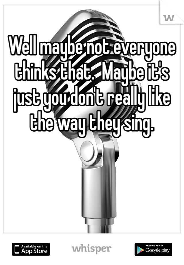 Well maybe not everyone thinks that.  Maybe it's just you don't really like the way they sing. 