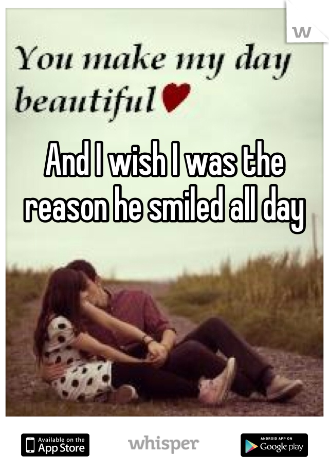 And I wish I was the reason he smiled all day