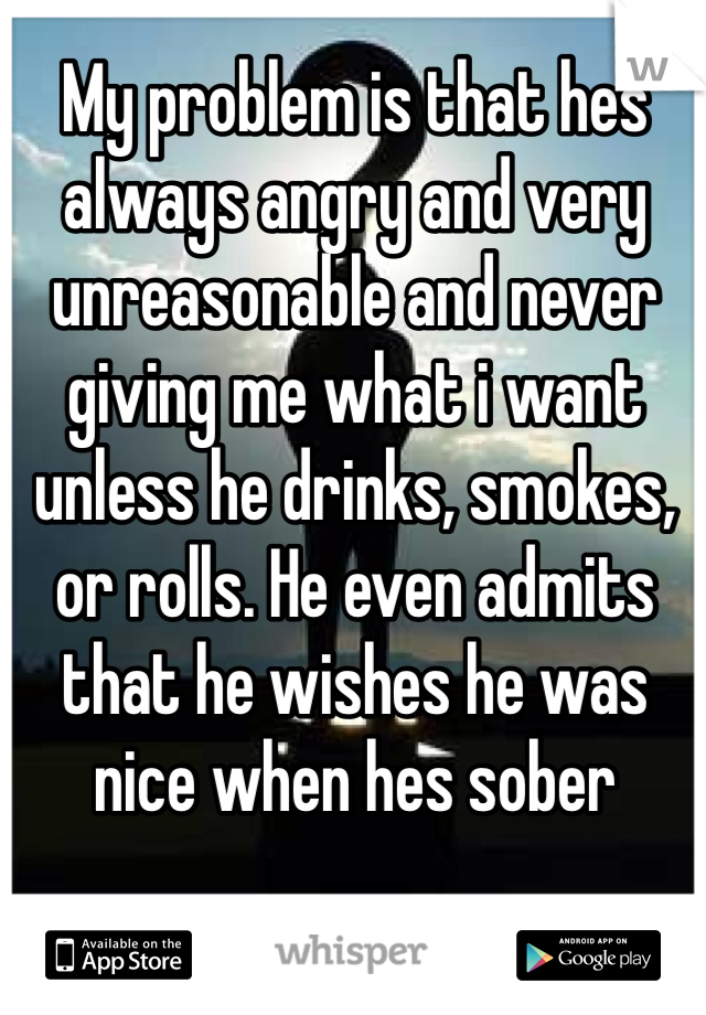 My problem is that hes always angry and very unreasonable and never giving me what i want unless he drinks, smokes, or rolls. He even admits that he wishes he was nice when hes sober 