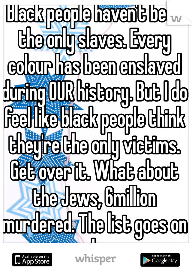 Black people haven't been the only slaves. Every colour has been enslaved during OUR history. But I do feel like black people think they're the only victims. Get over it. What about the Jews, 6million murdered. The list goes on and on. 